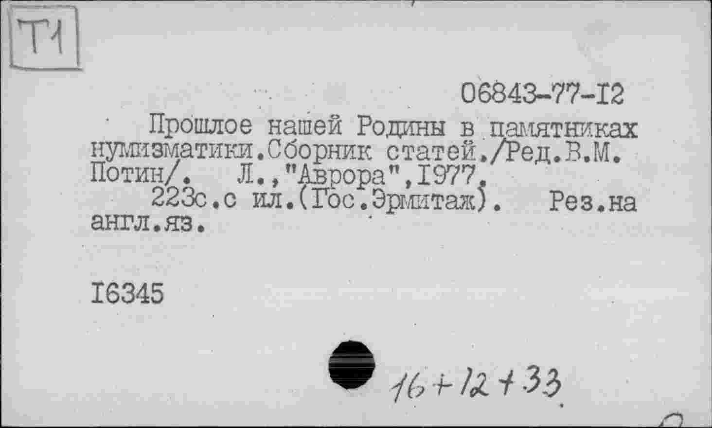 ﻿Т4
06843-77-12
Прошлое нашей Родины в паг.іятниках нумизматики. С борник с татей » /Ре д. В.М. Потин/. Л., ’’Аврора", 1977.
223с.с ил. (Гос, Эрмитаж).	Рез.на
англ.яз.
16345
/6 +•IX. ■/ 33